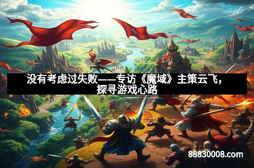 没有考虑过失败——专访《魔域》主策云飞，探寻游戏心路